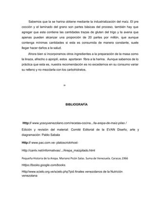 Sabemos que la se harina obtiene mediante la industrialización del maíz. El pre
cocción y el laminado del grano son partes básicas del proceso, también hay que
agregar que esta contiene las cantidades trazas de gluten del trigo y la avena que
apenas pueden alcanzar una proporción de 20 partes por millón, que aunque
contenga mínimas cantidades si esta es consumida de manera constante, suele
llegar hacer daños a la salud.
Ahora bien si incorporamos otros ingredientes a la preparación de la masa como
la linaza, afrecho o ajonjolí, estos aportaran fibra a la harina. Aunque sabemos de lo
práctica que esta es, nuestra recomendación es no excedernos en su consumo variar
su relleno y no mezclarla con los carbohidratos.
31
BIBLIOGRAFÍA
Http:// www.yosoyvenezolano.com/recetas-cocina.../la-arepa-de-maiz-pilao /
Edición y revisión del material: Comité Editorial de la EVAN Diseño, arte y
diagramación: Pablo Sabala
Http:// www.pac.com.ve› platoscriolvhost-
Http://cantv.net/informativas/.../Arepa_maizpilado.html
Pequeña Historia de la Arepa. Mariano Picón Salas. Suma de Venezuela. Caracas.1966
Https://books.google.com/books.
Http//www.scielo.org.ve/scielo.php?pid Anales venezolanos de la Nutrición
venezolana
 