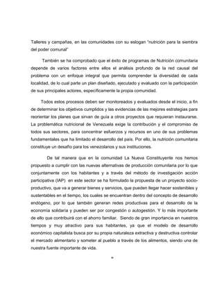 Talleres y campañas, en las comunidades con su eslogan “nutrición para la siembra
del poder comunal”
También se ha comprobado que el éxito de programas de Nutrición comunitaria
depende de varios factores entre ellos el análisis profundo de la red causal del
problema con un enfoque integral que permita comprender la diversidad de cada
localidad, de lo cual parte un plan diseñado, ejecutado y evaluado con la participación
de sus principales actores, específicamente la propia comunidad.
Todos estos procesos deben ser monitoreados y evaluados desde el inicio, a fin
de determinar los objetivos cumplidos y las evidencias de las mejores estrategias para
reorientar los planes que sirvan de guía a otros proyectos que requieran instaurarse.
La problemática nutricional de Venezuela exige la contribución y el compromiso de
todos sus sectores, para concentrar esfuerzos y recursos en uno de sus problemas
fundamentales que ha limitado el desarrollo del país. Por ello, la nutrición comunitaria
constituye un desafío para los venezolanos y sus instituciones.
De tal manera que en la comunidad La Nueva Constituyente nos hemos
propuesto a cumplir con las nuevas alternativas de producción comunitaria por lo que
conjuntamente con los habitantes y a través del método de investigación acción
participativa (IAP) en este sector se ha formulado la propuesta de un proyecto socio-
productivo, que va a generar bienes y servicios, que pueden llegar hacer sostenibles y
sustentables en el tiempo, los cuales se encuentran dentro del concepto de desarrollo
endógeno, por lo que también generan redes productivas para el desarrollo de la
economía solidaría y pueden ser por congestión o autogestión. Y lo más importante
de ello que contribuirá con el ahorro familiar. Siendo de gran importancia en nuestros
tiempos y muy atractivo para sus habitantes, ya que el modelo de desarrollo
económico capitalista busca por su propia naturaleza extractiva y destructiva controlar
el mercado alimentario y someter al pueblo a través de los alimentos, siendo una de
nuestra fuente importante de vida.
IV
 