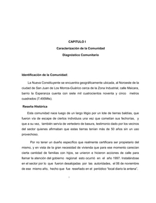 CAPITULO I
Caracterización de la Comunidad
Diagnóstico Comunitario
Identificación de la Comunidad:
La Nueva Constituyente se encuentra geográficamente ubicada, al Noroeste de la
ciudad de San Juan de Los Morros-Guárico cerca de la Zona Industrial, calle Maicara,
barrio la Esperanza cuenta con siete mil cuatrocientos noventa y cinco metros
cuadrados (7.495Mts).
Reseña Histórica
Esta comunidad nace luego de un largo litigio por un lote de tierras baldías, que
fueron vía de escape de ciertos individuos una vez que cometían sus fechorías, y
que a su vez, también servía de vertedero de basura, testimonio dado por los vecinos
del sector quienes afirmaban que estas tierras tenían más de 50 años sin un uso
provechoso.
Por no tener un dueño específico que realmente certificara ser propietario del
mismo, y en vista de la gran necesidad de vivienda que para ese momento carecían
cierta cantidad de familias con hijos, se unieron e hicieron acciones de calle para
llamar la atención del gobierno regional esto ocurrió en el año 1997. Instalándose
en el sector por lo que fueron desalojadas por las autoridades, el 06 de noviembre
de ese mismo año, hecho que fue reseñado en el periódico “local diario la antena”.
1
 