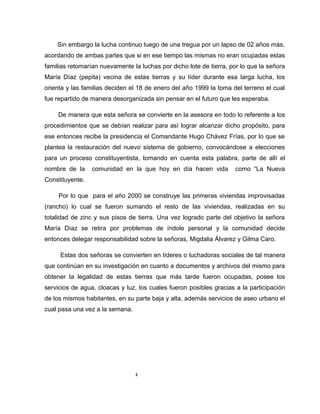 Sin embargo la lucha continuo luego de una tregua por un lapso de 02 años más,
acordando de ambas partes que si en ese tiempo las mismas no eran ocupadas estas
familias retomarían nuevamente la luchas por dicho lote de tierra, por lo que la señora
María Díaz (pepita) vecina de estas tierras y su líder durante esa larga lucha, los
orienta y las familias deciden el 18 de enero del año 1999 la toma del terreno el cual
fue repartido de manera desorganizada sin pensar en el futuro que les esperaba.
De manera que esta señora se convierte en la asesora en todo lo referente a los
procedimientos que se debían realizar para así lograr alcanzar dicho propósito, para
ese entonces recibe la presidencia el Comandante Hugo Chávez Frías, por lo que se
plantea la restauración del nuevo sistema de gobierno, convocándose a elecciones
para un proceso constituyentista, tomando en cuenta esta palabra, parte de allí el
nombre de la comunidad en la que hoy en día hacen vida como “La Nueva
Constituyente.
Por lo que para el año 2000 se construye las primeras viviendas improvisadas
(rancho) lo cual se fueron sumando el resto de las viviendas, realizadas en su
totalidad de zinc y sus pisos de tierra. Una vez logrado parte del objetivo la señora
María Díaz se retira por problemas de índole personal y la comunidad decide
entonces delegar responsabilidad sobre la señoras, Migdalia Álvarez y Gilma Caro.
Estas dos señoras se convierten en líderes o luchadoras sociales de tal manera
que continúan en su investigación en cuanto a documentos y archivos del mismo para
obtener la legalidad de estas tierras que más tarde fueron ocupadas, posee los
servicios de agua, cloacas y luz, los cuales fueron posibles gracias a la participación
de los mismos habitantes, en su parte baja y alta, además servicios de aseo urbano el
cual pasa una vez a la semana.
2
 