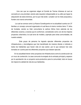 Una vez que se organizan eligen el Comité de Tierras Urbanas el cual se
convierte en una prioridad, siendo este requisito indispensable en su afán por lograr la
adquisición de estos terrenos, por lo que más tarde cumplen con la meta propuesta y
fundan una nueva comunidad.
La cual se conoce como La Nueva Constituyente en la actualidad cuenta con 37
familias un consejo comunal organizado el cual lleva el mismo nombre tiene 17 años
de fundada, siendo su líder comunitaria la señora Gilma Caro además de los
diferentes voceros y voceras que lo conforman, considerado como uno de los mejores
proyectos urbanístico, la cual sirve de modelo y ejemplo para otras comunidades, de
nuestro estado.
Este grupo de persona ha logrado ejecutar diferentes proyectos de
infraestructura, y tecnológicos que han beneficiado de manera directa e indirecta a
todos los habitantes que hacen vida en ese sector, por lo que siempre han sido
tomados en cuenta para los diferentes proyectos que deseen ejecutar.
En la actualidad tienen otros proyectos de infraestructura como la construcción de
un muro de contención, la casa comunal el enrejado de la entrada principal y esperan
por la aprobación de un proyecto socio-productivo para la comunidad, todo en busca
de mejorar la calidad de vida de sus habitantes.
3
 
