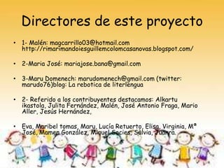 Directores de este proyecto
• 1- Malén: magcarrillo03@hotmail.com
http://rimarimandoiesguillemcolomcasanovas.blogspot.com/
• 2-Maria José: mariajose.bana@gmail.com
• 3-Maru Domenech: marudomenech@gmail.com (twitter:
marudo76)blog: La rebotica de literlengua
• 2- Referido a los contribuyentes destacamos: Alkartu
ikastola, Julita Fernández, Malén, José Antonio Fraga, Mario
Aller, Jesús Hernández,
• Eva, Maribel tomas, Maru, Lucía Retuerto, Elisa, Virginia, Mª
José, Mamen González, Miquel Socies, Sàlvia, Juanra.

 