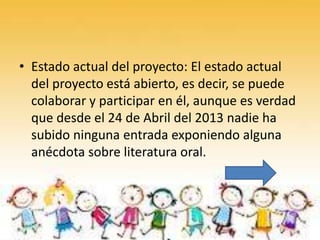 • Estado actual del proyecto: El estado actual
del proyecto está abierto, es decir, se puede
colaborar y participar en él, aunque es verdad
que desde el 24 de Abril del 2013 nadie ha
subido ninguna entrada exponiendo alguna
anécdota sobre literatura oral.

 