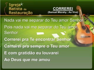 CORREREI(Samuel Mizrahy : Ao Vivo)Nada vai me separar do Teu amor SenhorPois nada vai me separar do Teu amor SenhorCorrerei pra Te encontrar SenhorCantarei pra sempre o Teu amorE com gratidão eu louvareiAo Deus que me amou