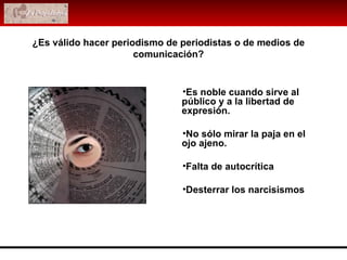 ¿Es válido hacer periodismo de periodistas o de medios de comunicación? Es noble cuando sirve al público   y a la libertad de expresión.  No sólo mirar la paja en el ojo ajeno.  Falta de autocrítica Desterrar los narcisismos 