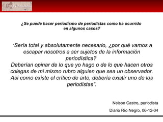  “ Sería total y absolutamente necesario, ¿por qué vamos a escapar nosotros a ser sujetos de la información periodística?  Deberían opinar de lo que yo hago o de lo que hacen otros colegas de mi mismo rubro alguien que sea un observador. Así como existe el crítico de arte, debería existir uno de los periodistas”. Nelson Castro, periodista Diario Río Negro, 06-12-04 ¿Se puede hacer periodismo de periodistas como ha ocurrido  en algunos casos? 