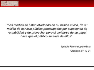 Ignacio Ramonet, periodista Cronicón, 07-10-04 “ Los medios se están olvidando de su misión cívica, de su misión de servicio público preocupados por cuestiones de rentabilidad y de provecho, pero el olvidarse de su papel hace que el público se aleje de ellos”.   