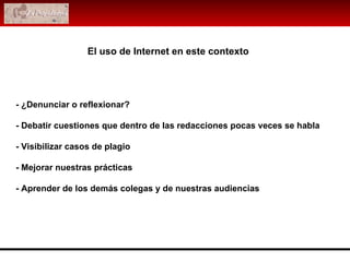 - ¿Denunciar o reflexionar? - Debatir cuestiones que dentro de las redacciones pocas veces se habla - Visibilizar casos de plagio - Mejorar nuestras prácticas - Aprender de los demás colegas y de nuestras audiencias El uso de Internet en este contexto 