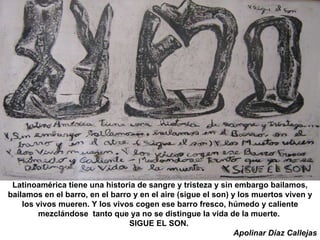 Latinoamérica tiene una historia de sangre y tristeza y sin embargo bailamos, bailamos en el barro, en el barro y en el aire (sigue el son) y los muertos viven y los vivos mueren. Y los vivos cogen ese barro fresco, húmedo y caliente mezclándose  tanto que ya no se distingue la vida de la muerte.  SIGUE EL SON.  Apolinar Díaz Callejas 