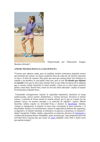© Proporcionado por Glamouratis Imagen:
Skechers GOwalk 3
ANDAR: PISADAS HACIA LA SALUD PLENA
"Creemos que sabemos andar, pero en realidad, muchos cometemos pequeños errores
que terminan por notarse. La buena condición física de cada uno de nuestros músculos
es clave a la hora de caminar. Hay gente que nota que camina mejor tras fortalecer su
espalda o sus hombros, lo cual puede sonar raro, pero es real. El calzado que elijamos
es esencial. Creo que la clave para caminar bien es que todas las piezas de la máquina
que es nuestro cuerpo funcionen lo mejor posible, y para eso es clave hacer ejercicio
global, comer bien, dormir bien y tener un nivel de estrés adecuado", explica el experto
en biomecánica Eduardo Sieso.
“Caminando conseguiremos mejorar la capacidad respiratoria, disminuir el riesgo
cardiovascular, activar nuestro metabolismo y sistema nervioso, favorecer el retorno
venoso y controlar de forma natural la tensión arterial, por lo que se evitarán las tan
temidas varices, las piernas cansadas y la retención de líquidos”, explica Alberto
Sacristán, médico experto en Actividad Física y director de SportSalud. Además,
“retrasa la osteoporosis al mejorar la masa ósea, incrementa la masa muscular y la
flexibilidad, fortalece las articulaciones, mejora la capacidad de defensa del organismo,
la digestión y el tránsito intestinal, la tolerancia a la glucosa y disminuye el colesterol”,
añade Concepción Vidales, médico especialista en nutrición, directora de Nutrimedic y
creadora del programa Paseos Saludables, quien aconseja que “para prepararse para esta
actividad física concreta hay que tomar un snack saludable como fruta o frutos secos
que aporten energía”.
 