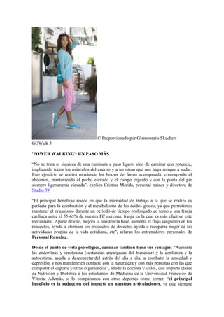 © Proporcionado por Glamouratis Skechers
GOWalk 3
'POWER WALKING': UN PASO MÁS
“No se trata ni siquiera de una caminata a paso ligero, sino de caminar con potencia,
implicando todos los músculos del cuerpo y a un ritmo que nos haga romper a sudar.
Este ejercicio se realiza moviendo los brazos de forma acompasada, contrayendo el
abdomen, manteniendo el pecho elevado y el cuerpo erguido y con la punta del pie
siempre ligeramente elevada”, explica Cristina Mérida, personal trainer y directora de
Studio 39.
"El principal beneficio reside en que la intensidad de trabajo a la que se realiza es
perfecta para la combustión y el metabolismo de los ácidos grasos, ya que permitimos
mantener el organismo durante un periodo de tiempo prolongado en torno a una franja
cardiaca entre el 55-65% de nuestra FC máxima, franja en la cual es más efectivo este
mecanismo. Aparte de ello, mejora la resistencia base, aumenta el flujo sanguíneo en los
músculos, ayuda a eliminar los productos de desecho, ayuda a recuperar mejor de las
actividades propias de la vida cotidiana, etc", aclaran los entrenadores personales de
Personal Running.
Desde el punto de vista psicológico, caminar también tiene sus ventajas: “Aumenta
las endorfinas y serotonina (sustancias encargadas del bienestar) y la confianza y la
autoestima, ayuda a desconectar del estrés del día a día, a combatir la ansiedad y
depresión, y nos mantiene en contacto con la naturaleza y con más personas con las que
compartir el deporte y otras experiencias”, añade la doctora Vidales, que imparte clases
de Nutrición y Dietética a los estudiantes de Medicina de la Universidad Francisco de
Vitoria. Además, si lo comparamos con otros deportes como correr, “el principal
beneficio es la reducción del impacto en nuestras articulaciones, ya que siempre
 