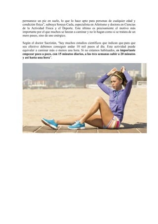 permanece un pie en suelo, lo que lo hace apto para personas de cualquier edad y
condición física”, subraya Soraya Casla, especialista en Atletismo y doctora en Ciencias
de la Actividad Física y el Deporte. Este último es precisamente el motivo más
importante por el que muchos se lanzan a caminar y no lo hagan como si se tratara de un
mero paseo, sino de uno enérgico.
Según el doctor Sacristán, “hay muchos estudios científicos que indican que para que
sea efectivo debemos conseguir andar 10 mil pasos al día. Esta actividad puede
equivaler a caminar más o menos una hora. Si no estamos habituados, es importante
empezar poco a poco, con 15 minutos diarios, a las tres semanas subir a 20 minutos
y así hasta una hora”.
 