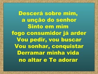 Descerá sobre mim,  a unção do senhor Sinto em mim  fogo consumidor já arder Vou pedir, vou buscar Vou sonhar, conquistar Derramar minha vida  no altar e Te adorar   