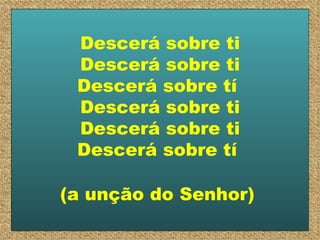 Descerá sobre ti Descerá sobre ti Descerá sobre tí  Descerá sobre ti Descerá sobre ti Descerá sobre tí  (a unção do Senhor)   