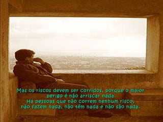 Mas os riscos devem ser corridos, porque o maior  perigo é não arriscar nada. Há pessoas que não correm nenhum risco,  não fazem nada, não têm nada e não são nada.  