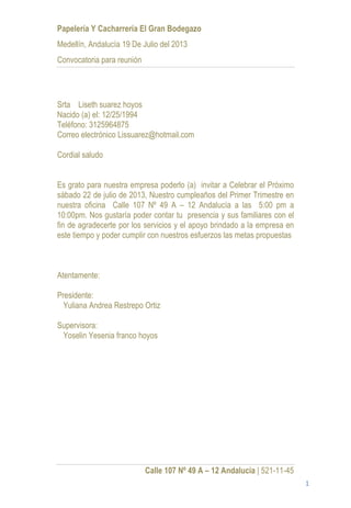 Papelería Y Cacharrería El Gran Bodegazo
Medellín, Andalucía 19 De Julio del 2013
Convocatoria para reunión




Srta Liseth suarez hoyos
Nacido (a) el: 12/25/1994
Teléfono: 3125964875
Correo electrónico Lissuarez@hotmail.com

Cordial saludo


Es grato para nuestra empresa poderlo (a) invitar a Celebrar el Próximo
sábado 22 de julio de 2013, Nuestro cumpleaños del Primer Trimestre en
nuestra oficina Calle 107 Nº 49 A – 12 Andalucía a las 5:00 pm a
10:00pm. Nos gustaría poder contar tu presencia y sus familiares con el
fin de agradecerte por los servicios y el apoyo brindado a la empresa en
este tiempo y poder cumplir con nuestros esfuerzos las metas propuestas



Atentamente:

Presidente:
  Yuliana Andrea Restrepo Ortiz

Supervisora:
 Yoselin Yesenia franco hoyos




                            Calle 107 Nº 49 A – 12 Andalucia | 521-11-45
                                                                           1
 