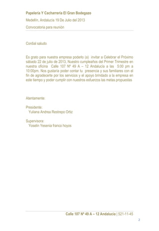 Papelería Y Cacharrería El Gran Bodegazo
Medellín, Andalucía 19 De Julio del 2013
Convocatoria para reunión



Cordial saludo


Es grato para nuestra empresa poderlo (a) invitar a Celebrar el Próximo
sábado 22 de julio de 2013, Nuestro cumpleaños del Primer Trimestre en
nuestra oficina Calle 107 Nº 49 A – 12 Andalucía a las 5:00 pm a
10:00pm. Nos gustaría poder contar tu presencia y sus familiares con el
fin de agradecerte por los servicios y el apoyo brindado a la empresa en
este tiempo y poder cumplir con nuestros esfuerzos las metas propuestas



Atentamente:

Presidente:
  Yuliana Andrea Restrepo Ortiz

Supervisora:
 Yoselin Yesenia franco hoyos




                            Calle 107 Nº 49 A – 12 Andalucia | 521-11-45
                                                                           2
 