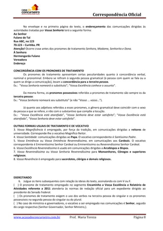Correspondência Oficial
No envelope e na primeira página do texto, o endereçamento das comunicações dirigidas às
autoridades tratadas por Vossa Senhoria terá a seguinte forma:
Ao Senhor
Fulano de Tal
Rua ABC, no 123
70.123 – Curitiba. PR
Atenção! Ocorre crase antes dos pronomes de tratamento Senhora, Madame, Senhorita e Dona.
À Senhora
Hermengarda Fulano
Vereadora
Endereço
CONCORDÂNCIA COM OS PRONOMES DE TRATAMENTO
Os pronomes de tratamento apresentam certas peculiaridades quanto à concordância verbal,
nominal e pronominal. Embora se refiram à segunda pessoa gramatical (à pessoa com quem se fala ou a
quem se dirige a comunicação), levam a concordância para a terceira pessoa.
Ex.: “Vossa Senhoria nomeará o substituto”; “Vossa Excelência conhece o assunto”.
Da mesma forma, os pronomes possessivos referidos a pronomes de tratamento são sempre os da
terceira pessoa:
Ex.: “Vossa Senhoria nomeará seu substituto” (e não “Vossa ... vosso...”).
Já quanto aos adjetivos referidos a esses pronomes, o gênero gramatical deve coincidir com o sexo
da pessoa a que se refere, e não com o substantivo que compõe a locução.
Ex.: “Vossa Excelência está atarefado”, “Vossa Senhoria deve estar satisfeito”; “Vossa Excelência está
atarefada”, “Vossa Senhoria deve estar satisfeita”.
OUTRAS FORMAS USUAIS DE TRATAMENTO E DE VOCATIVO
3. Vossa Magnificência é empregado, por força da tradição, em comunicações dirigidas a reitores de
universidade. Corresponde-lhe o vocativo Magnífico Reitor.
4. Vossa Santidade: comunicações dirigidas ao Papa. O vocativo correspondente é Santíssimo Padre.
5. Vossa Eminência ou Vossa Eminência Reverendíssima, em comunicações aos Cardeais. O vocativo
correspondente é Eminentíssimo Senhor Cardeal ou Eminentíssimo ou Reverendíssimo Senhor Cardeal.
6. Vossa Excelência Reverendíssima é usado em comunicações dirigidas a Arcebispos e Bispos.
7. Vossa Reverendíssima ou Vossa Senhoria Reverendíssima para Monsenhores, Cônegos e superiores
religiosos.
8. Vossa Reverência é empregado para sacerdotes, clérigos e demais religiosos.

EXERCITANDO
6. Julgue os itens subsequentes com relação às ideias do texto, assinalando-os com V ou F.
( ) O pronome de tratamento empregado no segmento Encaminho a Vossa Excelência o Relatório de
Atividades referente a 2011 atenderia às normas de redação oficial para um expediente dirigido ao
presidente do Senado Federal.
( ) Os pronomes de tratamento exigem o uso dos verbos na terceira pessoa do singular e os pronomes
possessivos na segunda pessoa do singular ou do plural.
( ) No caso de ministros e governadores, o vocativo a ser empregado nas comunicações é Senhor, seguido
do cargo respectivo (Senhor Governador, Senhor Ministro,).

www.acasadoconcurseiro.com.br

Prof. Maria Tereza

Página 8

 