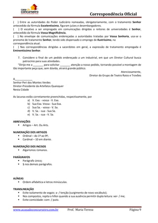 Correspondência Oficial
( ) Entre as autoridades do Poder Judiciário nomeadas, obrigatoriamente, com o tratamento Senhor
antecedido da fórmula Excelentíssimo, figuram juízes e desembargadores.
( ) O vocativo a ser empregado em comunicações dirigidas a reitores de universidades é Senhor,
antecedido da fórmula Vossa Magnificência.
( ) No envelope de comunicações endereçadas a autoridades tratadas por Vossa Senhoria, usa-se o
pronome de tratamento Senhor, tendo sido dispensado o emprego de Ilustríssimo, na
correspondência atual.
( ) Nas correspondências dirigidas a sacerdotes em geral, a expressão de tratamento empregada é
Eminentíssimo Senhor.
7. Considere o final de um pedido endereçado a um industrial, em que um Diretor Cultural busca
patrocínio para suas atividades.
“Dirijo-me a _______ para solicitar _______ atenção a nosso pedido, tornando possível a montagem de
tão importante peça que, sem dúvida, atrairá grande público.
Atenciosamente,
Diretor do Grupo de Teatro Raios e Trovões
A____________
Senhor Peri dos Montes Verdes
Diretor-Presidente da Artefatos Quaisquer
Nesta Cidade
As lacunas estão corretamente preenchidas, respectivamente, por
a) V. Exa. - vossa - V. Exa.
b) Sua Exa. Vossa - Sua Exa.
c) Sua Sa. - vossa - V. Sa.
d) V. Sa. - sua - Sua Sa.
e) V. Sa. - sua - V. Sa.
ABREVIAÇÕES
 Artigos – Art. Ou Arts.
NUMERAÇÃO DOS ARTIGOS
 Ordinal – do 1º ao 9º;
 Cardinal – 10 em diante.
NUMERAÇÃO DOS INCISOS
 Algarismos romanos.
PARÁGRAFOS
 Parágrafo único;
 § nos demais parágrafos.

ALÍNEAS
 Ordem alfabética e letras minúsculas.
TRANSLINEAÇÃO
 Evite isolamento de vogais: a- / tenção (surgimento de novo vocábulo);
 Nos compostos, repita o hífen quando a sua ausência permitir dupla leitura: ver- / me;
 Evite comicidade: com- / puto.

www.acasadoconcurseiro.com.br

Prof. Maria Tereza

Página 9

 