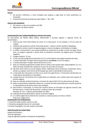 Correspondência Oficial
SIGLAS
 Na primeira referência, o nome completo que originou a sigla deve vir entre parênteses ou
travessões.
 É possível translineá-las desde que haja sílabas: I – BA – MA.
GRAFIA DOS NUMERAIS
 Por extenso: os de uma só palavra até 100.
 Algarismos: de 100 em diante.

DIAGRAMAÇÃO DAS CORRESPONDÊNCIAS OFICIAIS EM GERAL
Os documentos do Padrão Ofício (Ofício, Memorando e Circular) seguem a seguinte forma de
apresentação:
1. fonte do tipo Times New Roman de corpo 12 no texto geral, 11 nas citações, e 10 nas notas de
rodapé;
2. símbolos não existentes na fonte Times New Roman – utilizar as fontes Symbol e Wingdings;
3. é obrigatório constar a partir da segunda página o número da página, centralizado no rodapé;
4. os ofícios, memorandos e seus anexos poderão ser impressos em ambas as faces do papel. Nesse
caso, as margens esquerda e direita terão as distâncias invertidas nas páginas pares (“margem
espelho”);
5. margem superior: 3,5 cm;
6. o início de cada parágrafo do texto deve ter 2,5 cm de distância da margem esquerda do texto;
7. o campo destinado à margem lateral esquerda terá, no mínimo, 3,0 cm de largura;
8. o campo destinado à margem lateral direita terá 1,5 cm;
9. deve ser utilizado espaçamento simples entre as linhas e de 6 pontos após cada parágrafo, ou, se o
editor de texto utilizado não comportar recurso, de uma linha em branco;
10. não deve haver abuso no uso de negrito, itálico, sublinhado, letras maiúsculas, sombreado, relevo,
bordas ou qualquer outra forma de formatação que afete a sobriedade do documento;
11. a impressão dos textos deve ser feita na cor preta em papel branco. A impressão colorida deve ser
usada apenas para gráficos e ilustrações;
12. o papel deve ser de tamanho A-4; o papel deve ser timbrado, mas o timbre deve estar apenas na
primeira página;
13. deve ser utilizado, preferencialmente, o formato de arquivo Rich Text nos documentos de texto;
14. todos os documentos elaborados devem ter o arquivo de texto preservado para consulta posterior
ou aproveitamento de trechos para casos análogos;
15. para facilitar a localização, os nomes dos arquivos devem ser formados da seguinte maneira: tipo
do documento + número do documento + palavras-chave do conteúdo
Exemplo: Of. 123 – relatório produtividade ano 2002;
16. endereçamento do destinatário: apenas na primeira página;
17. se a última página ficar somente com assinatura, é preciso passar ao menos a última
frase para a página final.
NUMERAÇÃO DOS PARÁGRAFOS
1. O primeiro pode receber número ou não.
2. Os demais parágrafos devem ter numeração.
3. O fecho é parágrafo, mas não recebe numeração.
IDENTIFICAÇÃO DO SIGNATÁRIO
espaço da assinatura
nome do signatário
cargo do signatário (exceto o Presidente da República).

www.acasadoconcurseiro.com.br

Prof. Maria Tereza

Página 10

 