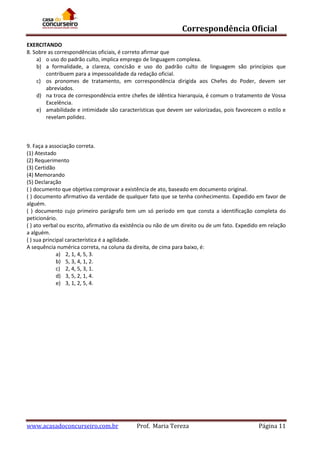 Correspondência Oficial
EXERCITANDO
8. Sobre as correspondências oficiais, é correto afirmar que
a) o uso do padrão culto, implica emprego de linguagem complexa.
b) a formalidade, a clareza, concisão e uso do padrão culto de linguagem são princípios que
contribuem para a impessoalidade da redação oficial.
c) os pronomes de tratamento, em correspondência dirigida aos Chefes do Poder, devem ser
abreviados.
d) na troca de correspondência entre chefes de idêntica hierarquia, é comum o tratamento de Vossa
Excelência.
e) amabilidade e intimidade são características que devem ser valorizadas, pois favorecem o estilo e
revelam polidez.

9. Faça a associação correta.
(1) Atestado
(2) Requerimento
(3) Certidão
(4) Memorando
(5) Declaração
( ) documento que objetiva comprovar a existência de ato, baseado em documento original.
( ) documento afirmativo da verdade de qualquer fato que se tenha conhecimento. Expedido em favor de
alguém.
( ) documento cujo primeiro parágrafo tem um só período em que consta a identificação completa do
peticionário.
( ) ato verbal ou escrito, afirmativo da existência ou não de um direito ou de um fato. Expedido em relação
a alguém.
( ) sua principal característica é a agilidade.
A sequência numérica correta, na coluna da direita, de cima para baixo, é:
a) 2, 1, 4, 5, 3.
b) 5, 3, 4, 1, 2.
c) 2, 4, 5, 3, 1.
d) 3, 5, 2, 1, 4.
e) 3, 1, 2, 5, 4.

www.acasadoconcurseiro.com.br

Prof. Maria Tereza

Página 11

 