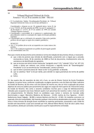 Correspondência Oficial
10.

Para que o trecho de documento acima atenda às normas de redação de documentos oficiais, é necessário
a) que a data da portaria seja retirada da identificação, juntamente com a vírgula que a precede,
escrevendo-se Goiás, 30 de setembro de 2008 no final do documento, imediatamente antes da
assinatura e da identificação do signatário.
b) que se escreva com letras iniciais maiúsculas "parágrafo único" (l.3), "colendo" (l.5) e "art. 10" (l.3),
sendo o último por extenso; com iniciais minúsculas o segundo termo de "DesembargadorPresidente" (l.1) e as ocorrências de "Considerando", exceto a primeira.
c) que se retire o pronome átono de "dever-se-ão" (l.13), grafando- se deverão.
d) que se substitua "dará" (l.15) por darão, para atender às regras gramaticais da norma de padrão
culto.
e) N.R.A.
11. Aos quatro dias de novembro de dois mil e hum, na sala do Diretor Central da Escola Presidente
Prudente, às quinze horas, conforme a publicação na página quarenta e seis do Diário do Poder Judiciário
do Estado de Roraima, do dia vinte e seis de outubro do mesmo ano, deu-se início à aplicação das provas
objetivas do concurso público para provimento das vagas em cargos de nível superior do Tribunal de Justiça
do Estado de Roraima. Dos cento e sessenta candidatos inscritos para o cargo de biblioteconomista,
indicados para ocuparem esse local, faltaram quatro num percentual de noventa e sete e meio por cento
de comparecimento. Os faltantes foram os candidatos cujos nomes e números de inscrição estão
discriminados a seguir: Marcolino Medeiros de Menezes - 12.345; Joelma da Cruz Figueiras - 23.567;
Nadiantunes Xavier Salgado - 38.990 e Julianes Bacheira da Silva Só - 47.001. Os trabalhos ocorreram no
esperado clima de tranquilidade, não havendo qualquer intercorrência desabonadora do evento. Após três
horas e trinta minutos de duração foram recolhidos os materiais pertinentes, esvaziando a sala. Então foi
lavrado este documento o qual será assinado por mim, Manuel Maria Morais, fiscal de sala e pelos meus
dois auxiliares, dando por concluída a tarefa para a qual fui especialmente contratado.

www.acasadoconcurseiro.com.br

Prof. Maria Tereza

Página 12

 