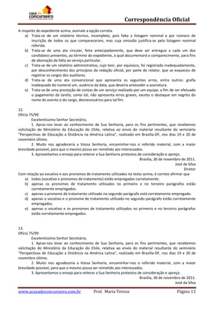 Correspondência Oficial
A respeito do expediente acima, assinale a opção correta.
a) Trata-se de um relatório técnico, incompleto, pois falta a listagem nominal e por número de
inscrição de todos os que compareceram, mas cuja omissão justifica-se pela listagem nominal
referida.
b) Trata-se de uma ata circular, feita antecipadamente, que deve ser entregue a cada um dos
candidatos presentes, ao término do expediente, a qual documentará o comparecimento, para fins
de abonação da falta ao serviço particular.
c) Trata-se de um relatório administrativo, cujo teor, por equívoco, foi registrado inadequadamente,
por desconhecimento dos princípios da redação oficial, por parte do relator, que se esqueceu de
registrar os cargos dos auxiliares.
d) Trata-se de uma ata convencional que apresenta os seguintes erros, entre outros: grafia
inadequada do numeral um, ausência da data, que deveria anteceder a assinatura.
e) Trata-se de uma prestação de contas de um serviço realizado por um equipe, a fim de ser efetuado
o pagamento da tarefa; como tal, não apresenta erros graves, exceto o destaque em negrito do
nome do evento e do cargo, desnecessários para tal fim.
12.
Ofício 75/99
Excelentíssimo Senhor Secretário,
1. Apraz-nos levar ao conhecimento de Sua Senhoria, para os fins pertinentes, que recebemos
solicitação do Ministério da Educação do Chile, relativa ao envio do material resultante do seminário
"Perspectivas de Educação a Distância na América Latina", realizado em Brasília-DF, nos dias 19 e 20 de
novembro último.
2. Muito nos agradeceria a Vossa Senhoria, encaminhar-nos o referido material, com a maior
brevidade possível, para que o mesmo possa ser remetido aos interessados.
3. Aproveitamos o ensejo para reiterar a Sua Senhoria protestos de consideração e apreço.
Brasília, 30 de novembro de 2011.
José da Silva
Diretor
Com relação ao vocativo e aos pronomes de tratamento utilizados no texto acima, é correto afirmar que
a) todos (vocativo e pronomes de tratamento) estão empregados corretamente.
b) apenas os pronomes de tratamento utilizados no primeiro e no terceiro parágrafos estão
corretamente empregados.
c) apenas o pronome de tratamento utilizado no segundo parágrafo está corretamente empregado.
d) apenas o vocativo e o pronome de tratamento utilizado no segundo parágrafo estão corretamente
empregados.
e) apenas o vocativo e os pronomes de tratamento utilizados no primeiro e no terceiro parágrafos
estão corretamente empregados.

13.
Ofício 75/99
Excelentíssimo Senhor Secretário,
1. Apraz-nos levar ao conhecimento de Sua Senhoria, para os fins pertinentes, que recebemos
solicitação do Ministério da Educação do Chile, relativa ao envio do material resultante do seminário
"Perspectivas de Educação a Distância na América Latina", realizado em Brasília-DF, nos dias 19 e 20 de
novembro último.
2. Muito nos agradeceria a Vossa Senhoria, encaminhar-nos o referido material, com a maior
brevidade possível, para que o mesmo possa ser remetido aos interessados.
3. Aproveitamos o ensejo para reiterar a Sua Senhoria protestos de consideração e apreço.
Brasília, 30 de novembro de 2011.
José da Silva

www.acasadoconcurseiro.com.br

Prof. Maria Tereza

Página 13

 