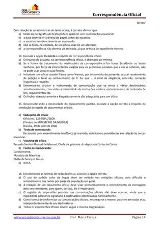 Correspondência Oficial
Diretor
Com relação às características do texto acima, é correto afirmar que
a) todos os parágrafos do texto podem aparecer sem numeração sequencial.
b) a data deveria vir à direita do papel, antes do vocativo.
c) o vocativo também deveria ser numerado.
d) não se trata, na verdade, de um ofício, mas de um atestado.
e) a correspondência não deveria vir assinada, já que se trata de expediente interno.
14. Assinale a opção incorreta a respeito de correspondência oficial.
a) O resumo do assunto, na correspondência oficial, é chamado de ementa.
b) Se a forma de tratamento do destinatário da correspondência for Vossa Excelência ou Vossa
Senhoria, por força da concordância exigida para os pronomes pessoais que a ele se referem, não
se pode usar vosso e suas flexões.
c) Introduzir um ofício usando frases como Viemos, por intermédio do presente, acusar recebimento
da petição e levar ao conhecimento de V. Sa. que ... é sinal de elegância, concisão, correção
linguística e respeito.
d) Denomina-se circular o instrumento de comunicação que se envia a vários destinatários
simultaneamente, com vistas à transmissão de instruções, ordens, esclarecimento de conteúdo de
leis, regulamentos etc.
e) Os fechos Atenciosamente e Respeitosamente são adequados para um ofício.
15. Desconsiderando a necessidade do espaçamento padrão, assinale a opção correta a respeito da
simulação de escrita de documentos oficiais.
a) Cabeçalho de ofício:
Ofício no. 1234/DAJ/2006
(Timbre do MINISTÉRIO DA MÚSICA)
Brasília, 29 de abril de 2006
b) Texto de memorando:
De acordo com entendimento telefônico já mantido, solicitamos providências em relação às cercas
invasoras.
c) Vocativo de ofício:
Prezado Senhor Manuel de Manuel, Chefe de gabinete do deputado Carlos de Carlos:
d) Fecho de memorando:
Cordialmente,
Maurício de Maurício
Chefe de Serviços Gerais
e) N.R.A.

16. Considerando as normas de redação oficial, assinale a opção correta.
a) O uso do padrão culto da língua deve ser evitado nas redações oficiais, pois dificulta o
entendimento dos textos por parte da população em geral.
b) A redação de um documento oficial deve visar primordialmente o entendimento da mensagem
pelo seu remetente, para quem, de fato, ela é importante.
c) O registro de impressões pessoais nas comunicações oficiais não deve ocorrer, ainda que o
expediente apresente signatário e destinatário identificados nominalmente.
d) Como forma de uniformizar as comunicações oficiais, emprega-se o mesmo vocativo em todas elas,
independentemente de seu destinatário.
e) Todos os expedientes oficiais devem seguir a mesma diagramação.

www.acasadoconcurseiro.com.br

Prof. Maria Tereza

Página 14

 