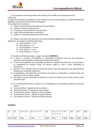 Correspondência Oficial
17. No fragmento de correspondência oficial abaixo, há um ERRO no emprego da forma de
tratamento.
A cidade de São Caetano de Odivelas no Pará recebeu a visita de Vossa Excelência, o Senhor Presidente da
República, na abertura do Torneio de Pesca Esportiva.
Para corrigi-lo será necessário
a) mudar o tratamento Vossa Excelência para Vossa Senhoria.
b) substituir o pronome Vossa por Sua.
c) acrescentar a forma Excelente antes de Senhor.
d) mudar Vossa Excelência para Sua Senhoria.
e) substituir o tratamento Senhor pelo título Doutor.
18. Indique a alternativa que apresenta a forma de tratamento adequada e sua respectiva
abreviatura, em relação aos Prefeitos Municipais.
a) Vossa Excelência – V.Ex.ª
b) Vossa Senhoria – V.S.
c) Vossa Excelência – V. Excia.
d) Vossa Senhoria – V. Srª.
e) Vossa Excelência – Vª. Exc.ª
19. Analise as afirmativas abaixo e, a seguir, assinale a INCORRETA.
a) A clareza, a concisão, a formalidade e a objetividade contribuem para que seja alcançada a
necessária impessoalidade na elaboração de expedientes oficiais.
b) O Fax é uma modalidade de comunicação que deve ser utilizada, exclusivamente, na transmissão e
no recebimento de assuntos oficiais de extrema urgência e para o envio antecipado de
documentos.
c) Apostila é uma anotação feita em documento oficial, onde são registrados atos administrativos
baixados por autoridade competente.
d) A amabilidade e intimidade são características que devem ser valorizadas na redação oficial, pois
favorecem o estilo e revelam polidez.
e) Ato verbal ou escrito, afirmativo da existência ou não de um direito ou de um fato constitui-se em
uma Declaração.
20. Em correspondência oficial, o vocativo a ser empregado em comunicações dirigidas aos Chefes de
Poder é
a) “Vossa Excelência”, seguido do nome completo.
b) “Digníssimo Senhor X”, seguido do cargo ocupado.
c) “Eminentíssimo Senhor”, seguido do nome completo.
d) “Excelentíssimo Senhor”, seguido do cargo respectivo.
e) “Sua Senhoria, Senhor X”, seguido da função exercida.

GABARITO

1.C

2.E

3. V – V – F.

4. F – F – F – F

5.B

6. C – E – C – 7.D
E – E – C – E.

8.B

9.E

10.C

11.D

12.C

13.B

14.C

15.B

16.C

18.A

19.D

20.D

www.acasadoconcurseiro.com.br

Prof. Maria Tereza

17.B

Página 15

 