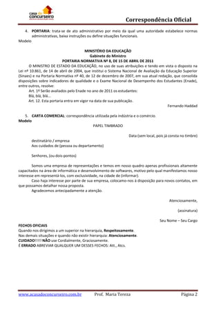 Correspondência Oficial
4. PORTARIA: trata-se de ato administrativo por meio da qual uma autoridade estabelece normas
administrativas, baixa instruções ou define situações funcionais.
Modelo
MINISTÉRIO DA EDUCAÇÃO
Gabinete do Ministro
PORTARIA NORMATIVA Nº 8, DE 15 DE ABRIL DE 2011
O MINISTRO DE ESTADO DA EDUCAÇÃO, no uso de suas atribuições e tendo em vista o disposto na
Lei nº 10.861, de 14 de abril de 2004, que institui o Sistema Nacional de Avaliação da Educação Superior
(Sinaes) e na Portaria Normativa nº 40, de 12 de dezembro de 2007, em sua atual redação, que consolida
disposições sobre indicadores de qualidade e o Exame Nacional de Desempenho dos Estudantes (Enade),
entre outros, resolve:
Art. 1º Serão avaliados pelo Enade no ano de 2011 os estudantes:
Blá, blá, blá...
Art. 12. Esta portaria entra em vigor na data de sua publicação.
Fernando Haddad
5. CARTA COMERCIAL: correspondência utilizada pela indústria e o comércio.
Modelo
PAPEL TIMBRADO
Data (sem local, pois já consta no timbre)
destinatário / empresa
Aos cuidados de (pessoa ou departamento)
Senhores, (ou dois-pontos)
Somos uma empresa de representações e temos em nosso quadro apenas profissionais altamente
capacitados na área de informática e desenvolvimento de softwares, motivo pelo qual manifestamos nosso
interesse em representá-los, com exclusividade, na cidade de (informar).
Caso haja interesse por parte de sua empresa, colocamo-nos à disposição para novos contatos, em
que possamos detalhar nossa proposta.
Agradecemos antecipadamente a atenção.
Atenciosamente,
(assinatura)
Seu Nome – Seu Cargo
FECHOS OFICIAIS
Quando nos dirigimos a um superior na hierarquia, Respeitosamente.
Nas demais situações e quando não existir hierarquia: Atenciosamente.
CUIDADO!!!!! NÃO use Cordialmente, Graciosamente.
É ERRADO ABREVIAR QUALQUER UM DESSES FECHOS: Att., Atcs.

www.acasadoconcurseiro.com.br

Prof. Maria Tereza

Página 2

 
