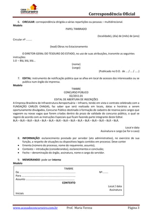 Correspondência Oficial
6. CIRCULAR: correspondência dirigida a várias repartições ou pessoas – multidirecional.
Modelo
PAPEL TIMBRADO
(localidade), (dia) de (mês) de (ano)
Circular nº ........
(lead) Obras no Estacionamento
O DIRETOR-GERAL DO TESOURO DO ESTADO, no uso de suas atribuições, transmite as seguintes
instruções:
1.0 – Blá, blá, blá...
(nome)
(cargo)
(Publicado no D.O. de ... / ... / .....)
7. EDITAL: instrumento de notificação pública que se afixa em local de acessos dos interessados ou se
publica num órgão da imprensa.
Modelo
TIMBRE
CONCURSO PÚBLICO
02/2011.01
EDITAL DE ABERTURA DE INSCRIÇÕES
A Empresa Brasileira de Infraestrutura Aeroportuária – Infraero, tendo em vista o contrato celebrado com a
FUNDAÇÃO CARLOS CHAGAS, faz saber que será realizado em locais, datas e horários a serem
oportunamente divulgados, Concurso Público destinado à formação de cadastro de reserva para cargos que
vagarem ou novas vagas que forem criadas dentro do prazo de validade do concurso público, o qual se
regerá de acordo com as Instruções Especiais que ficam fazendo parte integrante deste Edital.
BLÁ – BLÁ – BLÁ – BLÁ – BLÁ – BLÁ – BLÁ – BLÁ – BLÁ – BLÁ – BLÁ – BLÁ – BLÁ – BLÁ – BLÁ.
Local e data
Assinatura e cargo (se for o caso)
8. INFORMAÇÃO: esclarecimento prestado por servidor (ato administrativo), no exercício de sua
função, a respeito de situações ou dispositivos legais contidos em processo. Deve conter
 Ementa (número do processo, nome do requerente, assunto);
 Contexto – introdução (considerandos), esclarecimentos e conclusão;
 Fecho – denominação do órgão, assinatura, nome e cargo do servidor.
9. MEMORANDO: pode ser interno
Modelo
TIMBRE
De .............................................................................
Para ..........................................................................
Assunto ...................................................................
CONTEXTO

Nº........

Local / data
Assinatura
Iniciais

www.acasadoconcurseiro.com.br

Prof. Maria Tereza

Página 3

 