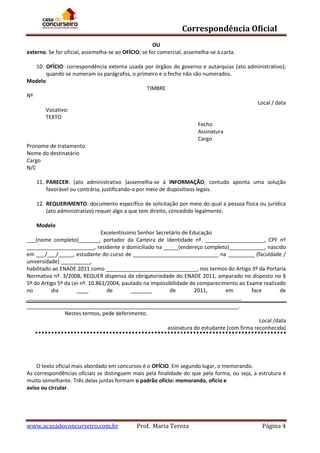 Correspondência Oficial
OU
externo. Se for oficial, assemelha-se ao OFÍCIO; se for comercial, assemelha-se à carta.
10. OFÍCIO: correspondência externa usada por órgãos do governo e autarquias (ato administrativo);
quando se numeram os parágrafos, o primeiro e o fecho não são numerados.
Modelo
TIMBRE
Nº
Local / data
Vocativo:
TEXTO
Fecho
Assinatura
Cargo
Pronome de tratamento
Nome do destinatário
Cargo
N/C
11. PARECER: (ato administrativo )assemelha-se à INFORMAÇÃO, contudo aponta uma solução
favorável ou contrária, justificando-a por meio de dispositivos legais.
12. REQUERIMENTO: documento específico de solicitação por meio do qual a pessoa física ou jurídica
(ato administrativo) requer algo a que tem direito, concedido legalmente.
Modelo
Excelentíssimo Senhor Secretário de Educação
___(nome completo)_______, portador da Carteira de Identidade nº. ____________________, CPF nº
_______________________, residente e domiciliado na _____(endereço completo)____________, nascido
em ___/___/_____, estudante do curso de _____________________________ na _________ (faculdade /
universidade) __________,
habilitado ao ENADE 2011 como _______________________________, nos termos do Artigo 3º da Portaria
Normativa nº. 3/2008, REQUER dispensa da obrigatoriedade do ENADE 2011, amparado no disposto no §
5º do Artigo 5º da Lei nº. 10.861/2004, pautado na impossibilidade de comparecimento ao Exame realizado
no
dia
____
de
_______
de
2011,
em
face
de
_________________________________________________________________________
________________________________________________________________________.
Nestes termos, pede deferimento.
Local /data
assinatura do estudante (com firma reconhecida)

O texto oficial mais abordado em concursos é o OFÍCIO. Em segundo lugar, o memorando.
As correspondências oficiais se distinguem mais pela finalidade do que pela forma, ou seja, a estrutura é
muito semelhante. Três delas juntas formam o padrão ofício: memorando, ofício e
aviso ou circular.

www.acasadoconcurseiro.com.br

Prof. Maria Tereza

Página 4

 