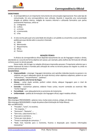 Correspondência Oficial
EXERCITANDO
1. A correspondência é um importante instrumento de comunicação organizacional. Para cada tipo de
comunicação, há uma correspondência mais utilizada. Quando é requerida uma comunicação
dirigida ao público interno, redigida de maneira informal e utilizando formulário com partes
previamente impressas, utiliza-se
a) o telegrama.
b) o ofício.
c) a circular.
d) o memorando.
e) o fax.
2. A nota escrita pela qual uma autoridade dá solução a um pedido ou encaminha a outra autoridade
pedido para que decida sobre o assunto é chamada
a) Edital.
b) Memorando.
c) Requerimento.
d) Ofício.
e) Parecer.
REDAÇÃO TÉCNICA
A eficácia da correspondência oficial depende basicamente do uso de linguagem simples e direta,
abordando-se o assunto de forma objetiva sem passar, por exemplo, pelos atalhos das fórmulas de refinada
cortesia usuais no século passado.
Desse modo, não há lugar na redação oficial para impressões pessoais. É importante salientar que o
caráter impessoal do texto é mantido pela utilização do verbo na terceira pessoa do singular ou ainda na
primeira pessoa do plural.
Características
 Impessoalidade – empregar linguagem denotativa; sem opiniões indevidas (exceto no parecer e no
relatório, em que é adequado opinar de modo técnico); evitar adjetivos subjetivos; podem-se usar
“informamos”, “encaminhamos”, “pedimos”.
 Uso do padrão culto formal da língua
 Clareza – evitar duplo sentido; preferir ordem direta; adequar linguagem para o nível de
entendimento do leitor.
 Concisão – economizar palavras; elaborar frases curtas; resumir conteúdo ao essencial. Não
“encher linguiça".
 Formalidade – usar adequadamente os pronomes de tratamento.
 Uniformidade – padrão de formatação e de linguagem oficial; seguir modelos oficiais.
Observações:
Não empregue PRECIOSISMOS: palavras raras, muitas vezes arcaicas, antigas, em desuso.
Não empregue NEOLOGISMOS: criação de palavra (barrichelização do Felipe Massa).
Não use BREGUICES:
 “Prezados”, “caros”, no vocativo;
 “Em resposta...”
 “Outrossim”, “Destarte”, ...
 “Sem mais, subscrevemo-nos.”;
 Traço para a assinatura.
 “Vimos por meio desta...”
 “Temos a satisfação de comunicar...”
 “Nada mais havendo para o momento, ficamos à disposição para maiores informações
necessárias.”

www.acasadoconcurseiro.com.br

Prof. Maria Tereza

Página 5

 