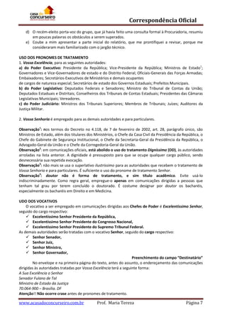 Correspondência Oficial
d) O recém-eleito porta-voz do grupo, que já havia feito uma consulta formal à Procuradoria, resumiu
em poucas palavras os obstáculos a serem superados.
e) Coube a mim apresentar a parte inicial do relatório, que me prontifiquei a revisar, porque me
consideraram mais familiarizado com o jargão técnico.
USO DOS PRONOMES DE TRATAMENTO
1. Vossa Excelência, para as seguintes autoridades:
a) do Poder Executivo: Presidente da República; Vice-Presidente da República; Ministros de Estado1;
Governadores e Vice-Governadores de estado e do Distrito Federal; Oficiais-Generais das Forças Armadas;
Embaixadores; Secretários-Executivos de Ministérios e demais ocupantes
de cargos de natureza especial; Secretários de estado dos Governos Estaduais; Prefeitos Municipais.
b) do Poder Legislativo: Deputados Federais e Senadores; Ministro do Tribunal de Contas da União;
Deputados Estaduais e Distritais; Conselheiros dos Tribunais de Contas Estaduais; Presidentes das Câmaras
Legislativas Municipais; Vereadores.
c) do Poder Judiciário: Ministros dos Tribunais Superiores; Membros de Tribunais; Juízes; Auditores da
Justiça Militar.
2. Vossa Senhoria é empregado para as demais autoridades e para particulares.
Observação1: nos termos do Decreto no 4.118, de 7 de fevereiro de 2002, art. 28, parágrafo único, são
Ministros de Estado, além dos titulares dos Ministérios, o Chefe da Casa Civil da Presidência da República, o
Chefe do Gabinete de Segurança Institucional, o Chefe da Secretaria-Geral da Presidência da República, o
Advogado-Geral da União e o Chefe da Corregedoria-Geral da União.
Observação2: em comunicações oficiais, está abolido o uso do tratamento Digníssimo (DD), às autoridades
arroladas na lista anterior. A dignidade é pressuposto para que se ocupe qualquer cargo público, sendo
desnecessária sua repetida evocação.
Observação3: não mais se usa o superlativo ilustríssimo para as autoridades que recebem o tratamento de
Vossa Senhoria e para particulares. É suficiente o uso do pronome de tratamento Senhor.
Observação4: doutor não é forma de tratamento, e sim título acadêmico. Evite usá-lo
indiscriminadamente. Como regra geral, empregue-o apenas em comunicações dirigidas a pessoas que
tenham tal grau por terem concluído o doutorado. É costume designar por doutor os bacharéis,
especialmente os bacharéis em Direito e em Medicina.
UDO DOS VOCATIVOS
O vocativo a ser empregado em comunicações dirigidas aos Chefes de Poder é Excelentíssimo Senhor,
seguido do cargo respectivo:
 Excelentíssimo Senhor Presidente da República,
 Excelentíssimo Senhor Presidente do Congresso Nacional,
 Excelentíssimo Senhor Presidente do Supremo Tribunal Federal.
As demais autoridades serão tratadas com o vocativo Senhor, seguido do cargo respectivo:
 Senhor Senador,
 Senhor Juiz,
 Senhor Ministro,
 Senhor Governador,
Preenchimento do campo “Destinatário”
No envelope e na primeira página do texto, antes do assunto, o endereçamento das comunicações
dirigidas às autoridades tratadas por Vossa Excelência terá a seguinte forma:
A Sua Excelência o Senhor
Senador Fulano de Tal
Ministro de Estado da Justiça
70.064-900 – Brasília. DF
Atenção!! Não ocorre crase antes de pronomes de tratamento.

www.acasadoconcurseiro.com.br

Prof. Maria Tereza

Página 7

 
