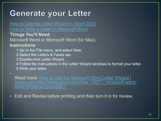 How to Use the Letter Wizard in Word 2003
How to Write a Letter in Microsoft Word
Things You'll Need
Microsoft Word or Microsoft Word (for Mac)
Instructions
    1 Go to the File menu, and select New.
    2 Select the Letters & Faxes tab.
    3 Double-click Letter Wizard.
    4 Follow the instructions in the Letter Wizard windows to format your letter.
    5 Write your letter.
•
    Read more: How to Use the Microsoft Word Letter Wizard |
    eHow.com http://www.ehow.com/how_10071_microsoft-word-
    letter.html#ixzz1pq8jaML7

• Edit and Revise before printing and then turn it in for review.



                                                                                    11
 
