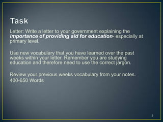 Letter: Write a letter to your government explaining the
importance of providing aid for education- especially at
primary level.

Use new vocabulary that you have learned over the past
weeks within your letter. Remember you are studying
education and therefore need to use the correct jargon.

Review your previous weeks vocabulary from your notes.
400-650 Words




                                                           3
 