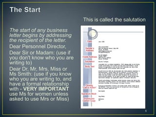 This is called the salutation

The start of any business
letter begins by addressing
the recipient of the letter.
Dear Personnel Director,
Dear Sir or Madam: (use if
you don't know who you are
writing to)
Dear Dr, Mr, Mrs, Miss or
Ms Smith: (use if you know
who you are writing to, and
have a formal relationship
with - VERY IMPORTANT
use Ms for women unless
asked to use Mrs or Miss)

                                                           5
 