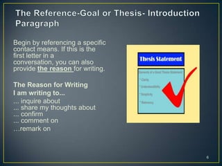 Begin by referencing a specific
contact means. If this is the
first letter in a
conversation, you can also
provide the reason for writing.

The Reason for Writing
I am writing to...
... inquire about
... share my thoughts about
... confirm
... comment on
…remark on



                                  6
 
