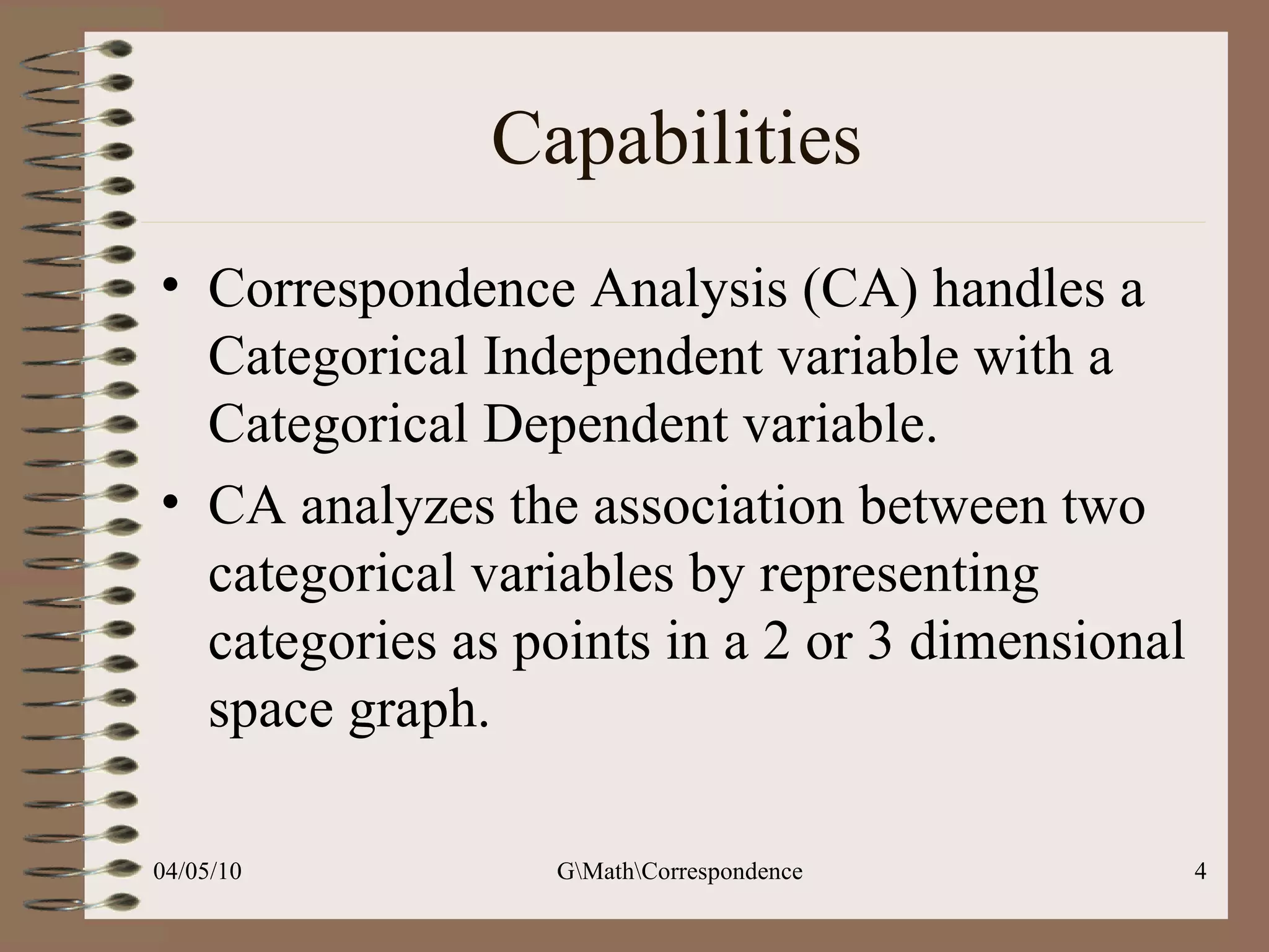 Capabilities Correspondence Analysis (CA) handles a Categorical Independent variable with a Categorical Dependent variable. CA analyzes the association between two categorical variables by representing categories as points in a 2 or 3 dimensional space graph.  