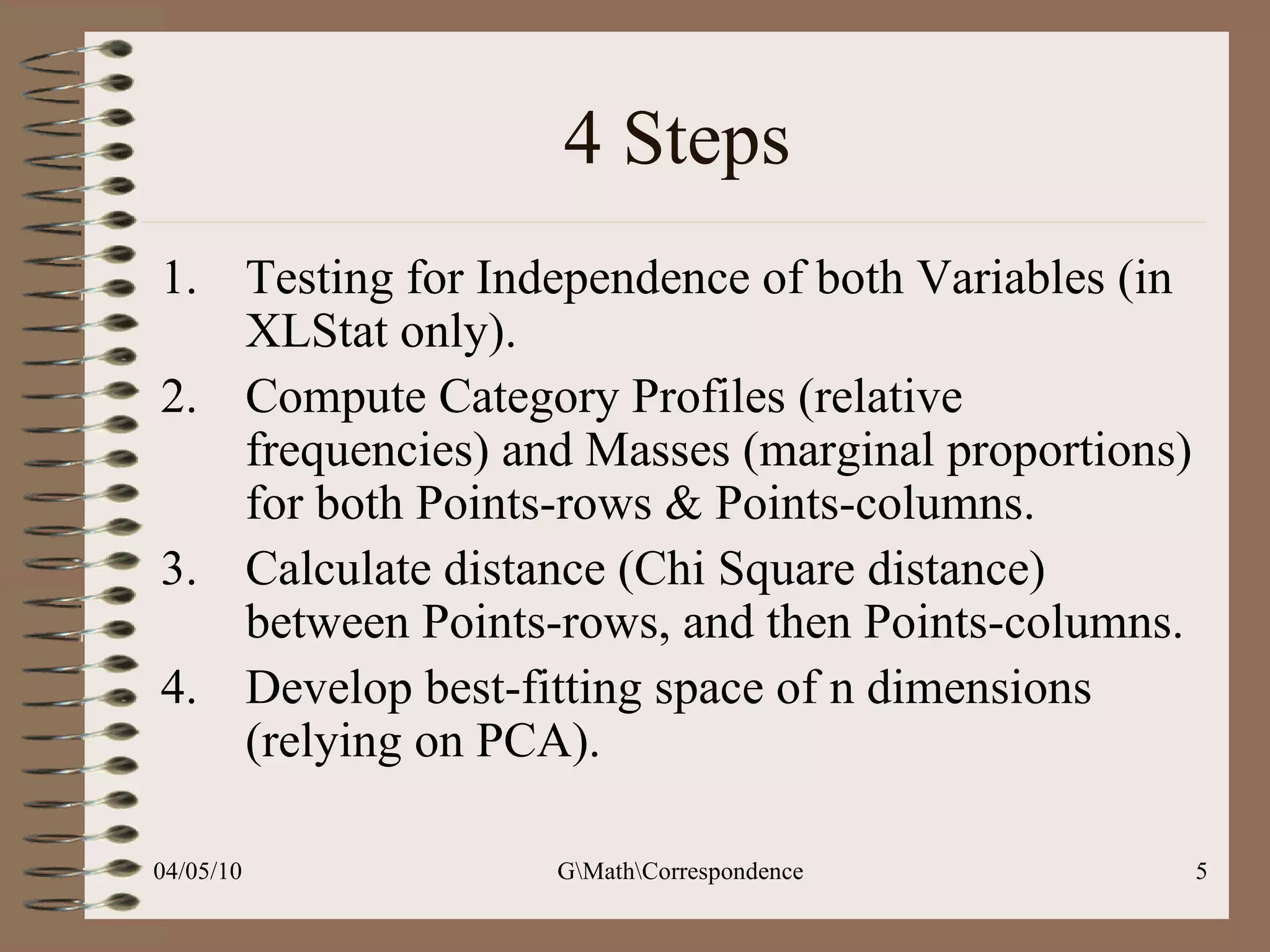 4 Steps Testing for Independence of both Variables (in XLStat only). Compute Category Profiles (relative frequencies) and Masses (marginal proportions) for both Points-rows & Points-columns. Calculate distance (Chi Square distance) between Points-rows, and then Points-columns. Develop best-fitting space of n dimensions (relying on PCA). 