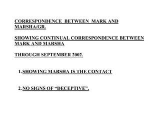 CORRESPONDENCE BETWEEN MARK AND
MARSHA/GR.
SHOWING CONTINUAL CORRESPONDENCE BETWEEN
MARK AND MARSHA
THROUGH SEPTEMBER 2002.
1.SHOWING MARSHA IS THE CONTACT
2.NO SIGNS OF “DECEPTIVE”.
 