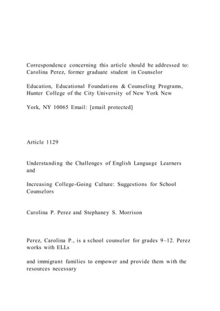 Correspondence concerning this article should be addressed to:
Carolina Perez, former graduate student in Counselor
Education, Educational Foundations & Counseling Programs,
Hunter College of the City University of New York New
York, NY 10065 Email: [email protected]
Article 1129
Understanding the Challenges of English Language Learners
and
Increasing College-Going Culture: Suggestions for School
Counselors
Carolina P. Perez and Stephaney S. Morrison
Perez, Carolina P., is a school counselor for grades 9–12. Perez
works with ELLs
and immigrant families to empower and provide them with the
resources necessary
 