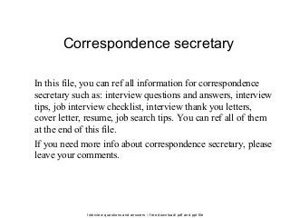 Interview questions and answers – free download/ pdf and ppt file
Correspondence secretary
In this file, you can ref all information for correspondence
secretary such as: interview questions and answers, interview
tips, job interview checklist, interview thank you letters,
cover letter, resume, job search tips. You can ref all of them
at the end of this file.
If you need more info about correspondence secretary, please
leave your comments.
 