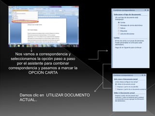 Nos vamos a correspondencia y
 seleccionamos la opción paso a paso
     por el asistente para combinar
correspondencia y pasamos a marcar la
            OPCION CARTA




     Damos clic en UTILIZAR DOCUMENTO
     ACTUAL..
 