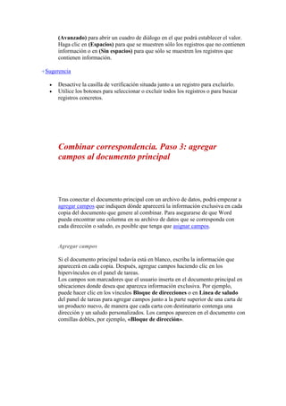 (Avanzado) para abrir un cuadro de diálogo en el que podrá establecer el valor.
Haga clic en (Espacios) para que se muestren sólo los registros que no contienen
información o en (Sin espacios) para que sólo se muestren los registros que
contienen información.
Sugerencia



Desactive la casilla de verificación situada junto a un registro para excluirlo.
Utilice los botones para seleccionar o excluir todos los registros o para buscar
registros concretos.

Combinar correspondencia. Paso 3: agregar
campos al documento principal

Tras conectar el documento principal con un archivo de datos, podrá empezar a
agregar campos que indiquen dónde aparecerá la información exclusiva en cada
copia del documento que genere al combinar. Para asegurarse de que Word
pueda encontrar una columna en su archivo de datos que se corresponda con
cada dirección o saludo, es posible que tenga que asignar campos.

Agregar campos
Si el documento principal todavía está en blanco, escriba la información que
aparecerá en cada copia. Después, agregue campos haciendo clic en los
hipervínculos en el panel de tareas.
Los campos son marcadores que el usuario inserta en el documento principal en
ubicaciones donde desea que aparezca información exclusiva. Por ejemplo,
puede hacer clic en los vínculos Bloque de direcciones o en Línea de saludo
del panel de tareas para agregar campos junto a la parte superior de una carta de
un producto nuevo, de manera que cada carta con destinatario contenga una
dirección y un saludo personalizados. Los campos aparecen en el documento con
comillas dobles, por ejemplo, «Bloque de dirección».

 