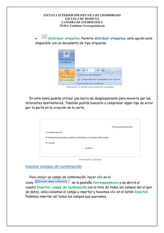 ESCUELA SUPERIOR POLITECNICA DE CHIMBORAZO
ESCUELA DE MEDICNA
CATEDRA DE INFORMÁTICA
TEMA: Combinar Correspondencia


Distribuir etiquetas. Permite distribuir etiquetas, esta opción está
disponible con un documento de tipo etiquetas.

Ilustración 11 Opción vista previa de resultados

En este menú podrás utilizar una barra de desplazamiento para moverte por los
diferentes destinatarios. También podrás buscarlo o comprobar algún tipo de error
por tu parte en la creación de la carta.

Ilustración 12 ejemplo

Insertar campos de combinación
Para incluir un campo de combinación, hacer clic en el
icono
de la pestaña Correspondencia y se abrirá el
cuadro Insertar campo de combinación con la lista de todos los campos del origen
de datos, seleccionamos el campo a insertar y hacemos clic en el botón Insertar.
Podemos insertar así todos los campos que queramos.

 