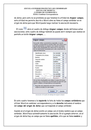 ESCUELA SUPERIOR POLITECNICA DE CHIMBORAZO
ESCUELA DE MEDICNA
CATEDRA DE INFORMÁTICA
TEMA: Combinar Correspondencia

de datos, pero esto no es problema ya que tenemos la utilidad de Asignar campos,
esta utilidad me permite decirle a Word cómo se llama el campo estándar en mi
origen de datos para que Word pueda luego realizar la asociación necesaria.
El icono
abre el cuadro de diálogo Asignar campos donde definimos estas
asociaciones, este cuadro de diálogo también se puede abrir siempre que veamos en
pantalla un botón Asignar campos....

Ilustración 19 Cuadro de dialogo de asignar campos

En este cuadro tenemos a la izquierda la lista de todos los campos estándares que
utilizar Word en combinar correspondencia y a la derecha indicamos el nombre
del campo del origen de datos que corresponde al campo estándar.
Cuando en el origen de datos existe un campo con el mismo nombre que un campo
estándar, Word hace automáticamente la asociación. En el ejemplo anterior, en el
origen de datos hay un campo que se llama apellidos, otro que se llama nombre y

 