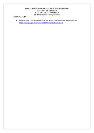ESCUELA SUPERIOR POLITECNICA DE CHIMBORAZO
ESCUELA DE MEDICNA
CATEDRA DE INFORMÁTICA
TEMA: Combinar Correspondencia

NETGRAFGIA


COMBINAR CORRESPONDENCIA. Word 2007 avanzado. Disponible en:
https://sites.google.com/site/word2007avanzado/unidad-1

 