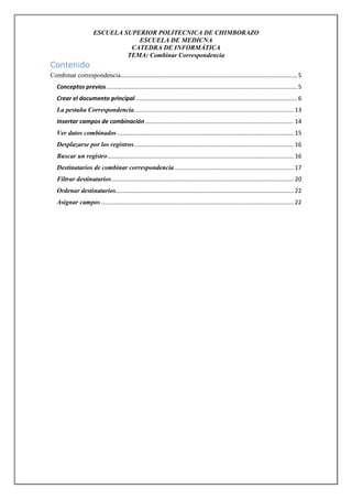 ESCUELA SUPERIOR POLITECNICA DE CHIMBORAZO
ESCUELA DE MEDICNA
CATEDRA DE INFORMÁTICA
TEMA: Combinar Correspondencia

Contenido
Combinar correspondencia............................................................................................................ 5
Conceptos previos ..................................................................................................................... 5
Crear el documento principal ................................................................................................... 6
La pestaña Correspondencia.................................................................................................. 13
Insertar campos de combinación ........................................................................................... 14
Ver datos combinados ............................................................................................................ 15
Desplazarse por los registros .................................................................................................. 16
Buscar un registro .................................................................................................................. 16
Destinatarios de combinar correspondencia ......................................................................... 17
Filtrar destinatarios................................................................................................................ 20
Ordenar destinatarios ............................................................................................................. 22
Asignar campos ...................................................................................................................... 22

 
