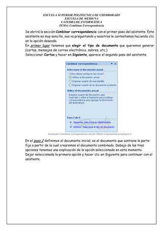 ESCUELA SUPERIOR POLITECNICA DE CHIMBORAZO
ESCUELA DE MEDICNA
CATEDRA DE INFORMÁTICA
TEMA: Combinar Correspondencia

Se abrirá la sección Combinar correspondencia con el primer paso del asistente. Este
asistente es muy sencillo, nos va preguntando y nosotros le contestamos haciendo clic
en la opción deseada.
En primer lugar tenemos que elegir el tipo de documento que queremos generar
(cartas, mensajes de correo electrónico, sobres, etc.)
Seleccionar Cartas y hacer en Siguiente, aparece el segundo paso del asistente.

Ilustración 3 Combinar correspondencia sección Utilizar el documento actual paso 2

En el paso 2 definimos el documento inicial, es el documento que contiene la parte
fija a partir de la cual crearemos el documento combinado. Debajo de las tres
opciones tenemos una explicación de la opción seleccionada en este momento.
Dejar seleccionada la primera opción y hacer clic en Siguiente para continuar con el
asistente.

 